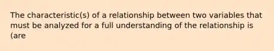 The characteristic(s) of a relationship between two variables that must be analyzed for a full understanding of the relationship is (are