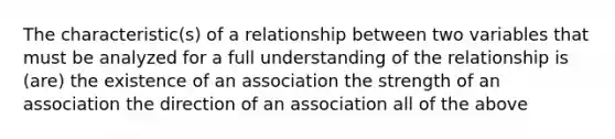 The characteristic(s) of a relationship between two variables that must be analyzed for a full understanding of the relationship is (are) the existence of an association the strength of an association the direction of an association all of the above