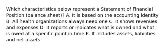 Which characteristics below represent a Statement of Financial Position (balance sheet)? A. It is based on the accounting identity B. All health organizations always need one C. It shows revenues and expenses D. It reports or indicates what is owned and what is owed at a specific point in time E. It includes assets, liabilities and net assets