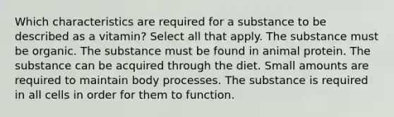 Which characteristics are required for a substance to be described as a vitamin? Select all that apply. The substance must be organic. The substance must be found in animal protein. The substance can be acquired through the diet. Small amounts are required to maintain body processes. The substance is required in all cells in order for them to function.