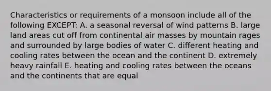 Characteristics or requirements of a monsoon include all of the following EXCEPT: A. a seasonal reversal of wind patterns B. large land areas cut off from continental air masses by mountain rages and surrounded by large bodies of water C. different heating and cooling rates between the ocean and the continent D. extremely heavy rainfall E. heating and cooling rates between the oceans and the continents that are equal