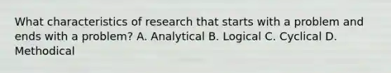 What characteristics of research that starts with a problem and ends with a problem? A. Analytical B. Logical C. Cyclical D. Methodical