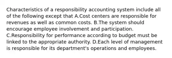 Characteristics of a responsibility accounting system include all of the following except that A.Cost centers are responsible for revenues as well as common costs. B.The system should encourage employee involvement and participation. C.Responsibility for performance according to budget must be linked to the appropriate authority. D.Each level of management is responsible for its department's operations and employees.