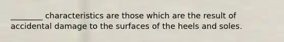 ________ characteristics are those which are the result of accidental damage to the surfaces of the heels and soles.