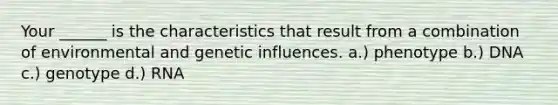 Your ______ is the characteristics that result from a combination of environmental and genetic influences. a.) phenotype b.) DNA c.) genotype d.) RNA