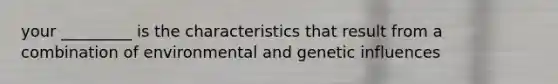 your _________ is the characteristics that result from a combination of environmental and genetic influences