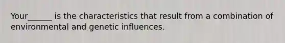 Your______ is the characteristics that result from a combination of environmental and genetic influences.