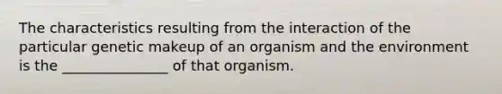 The characteristics resulting from the interaction of the particular genetic makeup of an organism and the environment is the _______________ of that organism.