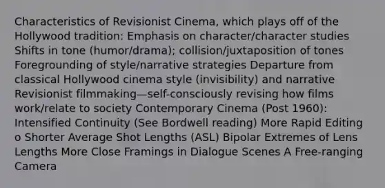 Characteristics of Revisionist Cinema, which plays off of the Hollywood tradition: Emphasis on character/character studies Shifts in tone (humor/drama); collision/juxtaposition of tones Foregrounding of style/narrative strategies Departure from classical Hollywood cinema style (invisibility) and narrative Revisionist filmmaking—self-consciously revising how films work/relate to society Contemporary Cinema (Post 1960): Intensified Continuity (See Bordwell reading) More Rapid Editing o Shorter Average Shot Lengths (ASL) Bipolar Extremes of Lens Lengths More Close Framings in Dialogue Scenes A Free-ranging Camera