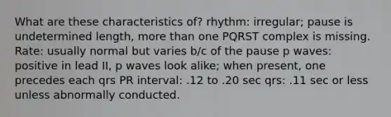 What are these characteristics of? rhythm: irregular; pause is undetermined length, more than one PQRST complex is missing. Rate: usually normal but varies b/c of the pause p waves: positive in lead II, p waves look alike; when present, one precedes each qrs PR interval: .12 to .20 sec qrs: .11 sec or less unless abnormally conducted.