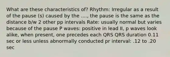 What are these characteristics of? Rhythm: Irregular as a result of the pause (s) caused by the ...., the pause is the same as the distance b/w 2 other pp intervals Rate: usually normal but varies because of the pause P waves: positive in lead II, p waves look alike, when present, one precedes each QRS QRS duration 0.11 sec or less unless abnormally conducted pr interval: .12 to .20 sec