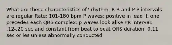 What are these characteristics of? rhythm: R-R and P-P intervals are regular Rate: 101-180 bpm P waves: positive in lead II, one precedes each QRS complex; p waves look alike PR interval: .12-.20 sec and constant from beat to beat QRS duration: 0.11 sec or les unless abnormally conducted