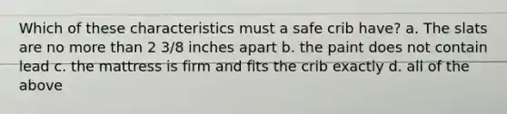 Which of these characteristics must a safe crib have? a. The slats are no more than 2 3/8 inches apart b. the paint does not contain lead c. the mattress is firm and fits the crib exactly d. all of the above