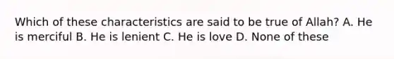 Which of these characteristics are said to be true of Allah? A. He is merciful B. He is lenient C. He is love D. None of these