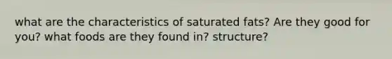 what are the characteristics of saturated fats? Are they good for you? what foods are they found in? structure?