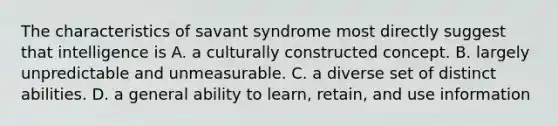 The characteristics of savant syndrome most directly suggest that intelligence is A. a culturally constructed concept. B. largely unpredictable and unmeasurable. C. a diverse set of distinct abilities. D. a general ability to learn, retain, and use information