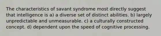 The characteristics of savant syndrome most directly suggest that intelligence is a) a diverse set of distinct abilities. b) largely unpredictable and unmeasurable. c) a culturally constructed concept. d) dependent upon the speed of cognitive processing.