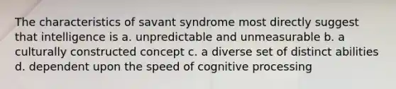 The characteristics of savant syndrome most directly suggest that intelligence is a. unpredictable and unmeasurable b. a culturally constructed concept c. a diverse set of distinct abilities d. dependent upon the speed of cognitive processing