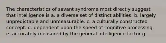 The characteristics of savant syndrome most directly suggest that intelligence is a. a diverse set of distinct abilities. b. largely unpredictable and unmeasurable. c. a culturally constructed concept. d. dependent upon the speed of cognitive processing. e. accurately measured by the general intelligence factor g.