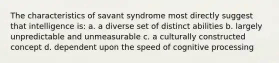 The characteristics of savant syndrome most directly suggest that intelligence is: a. a diverse set of distinct abilities b. largely unpredictable and unmeasurable c. a culturally constructed concept d. dependent upon the speed of cognitive processing