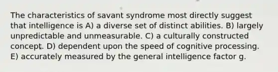 The characteristics of savant syndrome most directly suggest that intelligence is A) a diverse set of distinct abilities. B) largely unpredictable and unmeasurable. C) a culturally constructed concept. D) dependent upon the speed of cognitive processing. E) accurately measured by the general intelligence factor g.