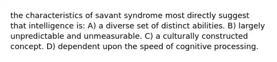 the characteristics of savant syndrome most directly suggest that intelligence is: A) a diverse set of distinct abilities. B) largely unpredictable and unmeasurable. C) a culturally constructed concept. D) dependent upon the speed of cognitive processing.