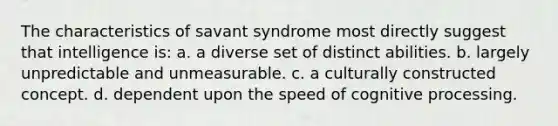 The characteristics of savant syndrome most directly suggest that intelligence is: a. a diverse set of distinct abilities. b. largely unpredictable and unmeasurable. c. a culturally constructed concept. d. dependent upon the speed of cognitive processing.