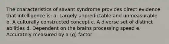 The characteristics of savant syndrome provides direct evidence that intelligence is: a. Largely unpredictable and unmeasurable b. A culturally constructed concept c. A diverse set of distinct abilities d. Dependent on the brains processing speed e. Accurately measured by a (g) factor