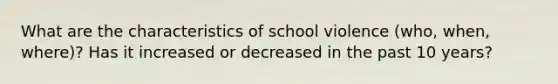 What are the characteristics of school violence (who, when, where)? Has it increased or decreased in the past 10 years?