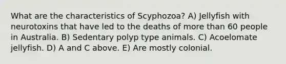 What are the characteristics of Scyphozoa? A) Jellyfish with neurotoxins that have led to the deaths of <a href='https://www.questionai.com/knowledge/keWHlEPx42-more-than' class='anchor-knowledge'>more than</a> 60 people in Australia. B) Sedentary polyp type animals. C) Acoelomate jellyfish. D) A and C above. E) Are mostly colonial.