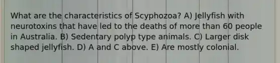 What are the characteristics of Scyphozoa? A) Jellyfish with neurotoxins that have led to the deaths of more than 60 people in Australia. B) Sedentary polyp type animals. C) Larger disk shaped jellyfish. D) A and C above. E) Are mostly colonial.