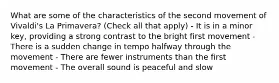 What are some of the characteristics of the second movement of Vivaldi's La Primavera? (Check all that apply) - It is in a minor key, providing a strong contrast to the bright first movement - There is a sudden change in tempo halfway through the movement - There are fewer instruments than the first movement - The overall sound is peaceful and slow
