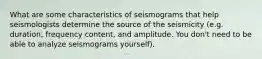 What are some characteristics of seismograms that help seismologists determine the source of the seismicity (e.g. duration, frequency content, and amplitude. You don't need to be able to analyze seismograms yourself).