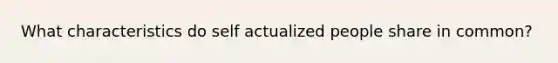 What characteristics do self actualized people share in common?