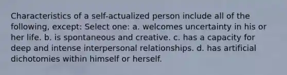 Characteristics of a self-actualized person include all of the following, except:​ Select one: a. ​welcomes uncertainty in his or her life. b. ​is spontaneous and creative. c. ​has a capacity for deep and intense interpersonal relationships. d. ​has artificial dichotomies within himself or herself.