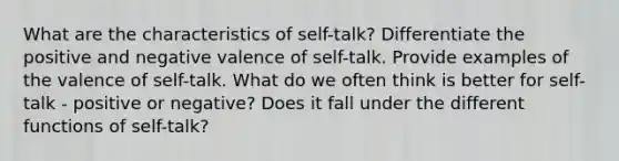 What are the characteristics of self-talk? Differentiate the positive and negative valence of self-talk. Provide examples of the valence of self-talk. What do we often think is better for self-talk - positive or negative? Does it fall under the different functions of self-talk?