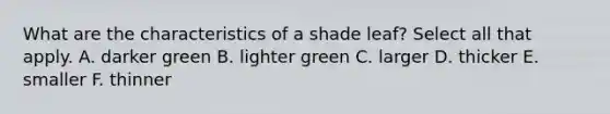 What are the characteristics of a shade leaf? Select all that apply. A. darker green B. lighter green C. larger D. thicker E. smaller F. thinner