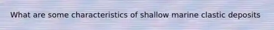 What are some characteristics of shallow marine clastic deposits