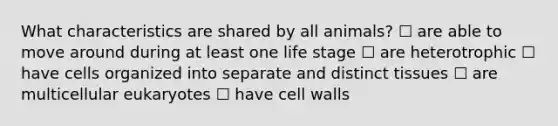 What characteristics are shared by all animals? ☐ are able to move around during at least one life stage ☐ are heterotrophic ☐ have cells organized into separate and distinct tissues ☐ are multicellular eukaryotes ☐ have cell walls