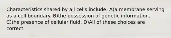 Characteristics shared by all cells include: A)a membrane serving as a cell boundary. B)the possession of genetic information. C)the presence of cellular fluid. D)All of these choices are correct.