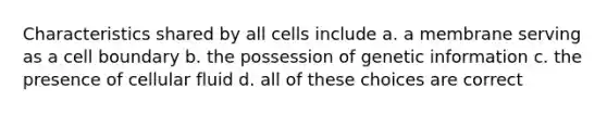 Characteristics shared by all cells include a. a membrane serving as a cell boundary b. the possession of genetic information c. the presence of cellular fluid d. all of these choices are correct