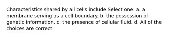 Characteristics shared by all cells include Select one: a. a membrane serving as a cell boundary. b. the possession of genetic information. c. the presence of cellular fluid. d. All of the choices are correct.