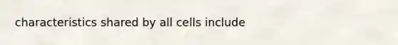 characteristics shared by all cells include