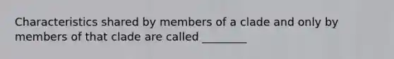 Characteristics shared by members of a clade and only by members of that clade are called ________