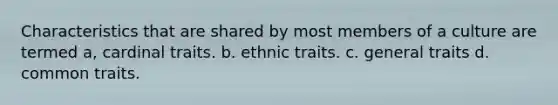 Characteristics that are shared by most members of a culture are termed a, cardinal traits. b. ethnic traits. c. general traits d. common traits.