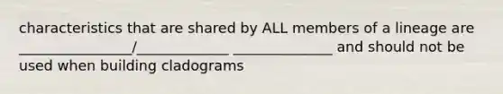 characteristics that are shared by ALL members of a lineage are ________________/_____________ ______________ and should not be used when building cladograms