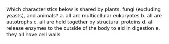 Which characteristics below is shared by plants, fungi (excluding yeasts), and animals? a. all are multicellular eukaryotes b. all are autotrophs c. all are held together by structural proteins d. all release enzymes to the outside of the body to aid in digestion e. they all have cell walls