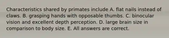 Characteristics shared by primates include A. flat nails instead of claws. B. grasping hands with opposable thumbs. C. binocular vision and excellent depth perception. D. large brain size in comparison to body size. E. All answers are correct.