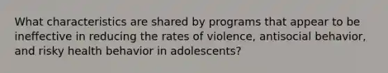 What characteristics are shared by programs that appear to be ineffective in reducing the rates of violence, antisocial behavior, and risky health behavior in adolescents?