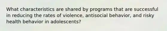 What characteristics are shared by programs that are successful in reducing the rates of violence, antisocial behavior, and risky health behavior in adolescents?